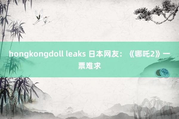 hongkongdoll leaks 日本网友：《哪吒2》一