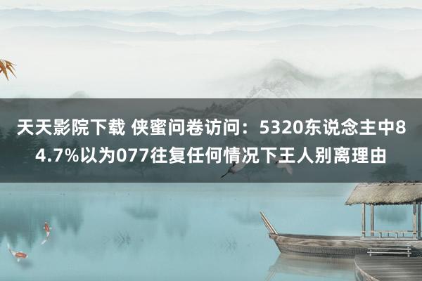 天天影院下载 侠蜜问卷访问：5320东说念主中84.7%以为077往复任何情况下王人别离理由