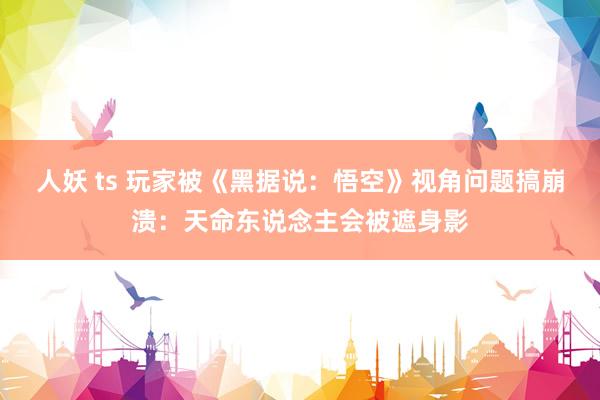 人妖 ts 玩家被《黑据说：悟空》视角问题搞崩溃：天命东说念