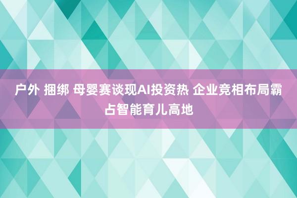 户外 捆绑 母婴赛谈现AI投资热 企业竞相布局霸占智能育儿高